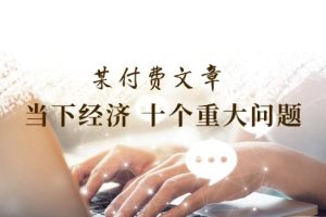 (11707期)某付费文章《当下经济 十个重大问题》覆盖了大家关心的全部经济类话题