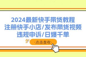 (11938期)2024最新快手带货教程:注册快手小店/发布带货视频/违规申诉/日爆千单